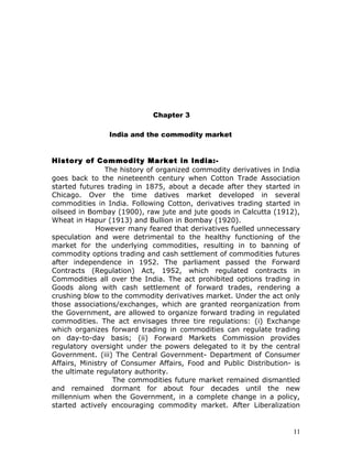 Chapter 3

                India and the commodity market


History of Commodity Market in India:-
                The history of organized commodity derivatives in India
goes back to the nineteenth century when Cotton Trade Association
started futures trading in 1875, about a decade after they started in
Chicago. Over the time datives market developed in several
commodities in India. Following Cotton, derivatives trading started in
oilseed in Bombay (1900), raw jute and jute goods in Calcutta (1912),
Wheat in Hapur (1913) and Bullion in Bombay (1920).
             However many feared that derivatives fuelled unnecessary
speculation and were detrimental to the healthy functioning of the
market for the underlying commodities, resulting in to banning of
commodity options trading and cash settlement of commodities futures
after independence in 1952. The parliament passed the Forward
Contracts (Regulation) Act, 1952, which regulated contracts in
Commodities all over the India. The act prohibited options trading in
Goods along with cash settlement of forward trades, rendering a
crushing blow to the commodity derivatives market. Under the act only
those associations/exchanges, which are granted reorganization from
the Government, are allowed to organize forward trading in regulated
commodities. The act envisages three tire regulations: (i) Exchange
which organizes forward trading in commodities can regulate trading
on day-to-day basis; (ii) Forward Markets Commission provides
regulatory oversight under the powers delegated to it by the central
Government. (iii) The Central Government- Department of Consumer
Affairs, Ministry of Consumer Affairs, Food and Public Distribution- is
the ultimate regulatory authority.
                  The commodities future market remained dismantled
and remained dormant for about four decades until the new
millennium when the Government, in a complete change in a policy,
started actively encouraging commodity market. After Liberalization


                                                                     11
 