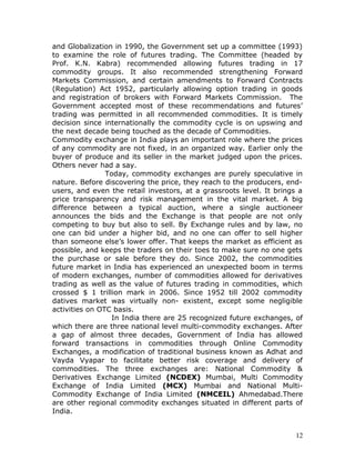 and Globalization in 1990, the Government set up a committee (1993)
to examine the role of futures trading. The Committee (headed by
Prof. K.N. Kabra) recommended allowing futures trading in 17
commodity groups. It also recommended strengthening Forward
Markets Commission, and certain amendments to Forward Contracts
(Regulation) Act 1952, particularly allowing option trading in goods
and registration of brokers with Forward Markets Commission. The
Government accepted most of these recommendations and futures’
trading was permitted in all recommended commodities. It is timely
decision since internationally the commodity cycle is on upswing and
the next decade being touched as the decade of Commodities.
Commodity exchange in India plays an important role where the prices
of any commodity are not fixed, in an organized way. Earlier only the
buyer of produce and its seller in the market judged upon the prices.
Others never had a say.
                Today, commodity exchanges are purely speculative in
nature. Before discovering the price, they reach to the producers, end-
users, and even the retail investors, at a grassroots level. It brings a
price transparency and risk management in the vital market. A big
difference between a typical auction, where a single auctioneer
announces the bids and the Exchange is that people are not only
competing to buy but also to sell. By Exchange rules and by law, no
one can bid under a higher bid, and no one can offer to sell higher
than someone else’s lower offer. That keeps the market as efficient as
possible, and keeps the traders on their toes to make sure no one gets
the purchase or sale before they do. Since 2002, the commodities
future market in India has experienced an unexpected boom in terms
of modern exchanges, number of commodities allowed for derivatives
trading as well as the value of futures trading in commodities, which
crossed $ 1 trillion mark in 2006. Since 1952 till 2002 commodity
datives market was virtually non- existent, except some negligible
activities on OTC basis.
                  In India there are 25 recognized future exchanges, of
which there are three national level multi-commodity exchanges. After
a gap of almost three decades, Government of India has allowed
forward transactions in commodities through Online Commodity
Exchanges, a modification of traditional business known as Adhat and
Vayda Vyapar to facilitate better risk coverage and delivery of
commodities. The three exchanges are: National Commodity &
Derivatives Exchange Limited (NCDEX) Mumbai, Multi Commodity
Exchange of India Limited (MCX) Mumbai and National Multi-
Commodity Exchange of India Limited (NMCEIL) Ahmedabad.There
are other regional commodity exchanges situated in different parts of
India.


                                                                      12
 