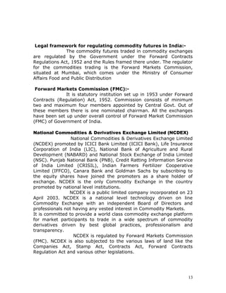 Legal framework for regulating commodity futures in India:-
               The commodity futures traded in commodity exchanges
are regulated by the Government under the Forward Contracts
Regulations Act, 1952 and the Rules framed there under. The regulator
for the commodities trading is the Forward Markets Commission,
situated at Mumbai, which comes under the Ministry of Consumer
Affairs Food and Public Distribution

 Forward Markets Commission (FMC):-
              It is statutory institution set up in 1953 under Forward
Contracts (Regulation) Act, 1952. Commission consists of minimum
two and maximum four members appointed by Central Govt. Out of
these members there is one nominated chairman. All the exchanges
have been set up under overall control of Forward Market Commission
(FMC) of Government of India.

National Commodities & Derivatives Exchange Limited (NCDEX)
                 National Commodities & Derivatives Exchange Limited
(NCDEX) promoted by ICICI Bank Limited (ICICI Bank), Life Insurance
Corporation of India (LIC), National Bank of Agriculture and Rural
Development (NABARD) and National Stock Exchange of India Limited
(NSC). Punjab National Bank (PNB), Credit Ratting Information Service
of India Limited (CRISIL), Indian Farmers Fertilizer Cooperative
Limited (IFFCO), Canara Bank and Goldman Sachs by subscribing to
the equity shares have joined the promoters as a share holder of
exchange. NCDEX is the only Commodity Exchange in the country
promoted by national level institutions.
                NCDEX is a public limited company incorporated on 23
April 2003. NCDEX is a national level technology driven on line
Commodity Exchange with an independent Board of Directors and
professionals not having any vested interest in Commodity Markets.
It is committed to provide a world class commodity exchange platform
for market participants to trade in a wide spectrum of commodity
derivatives driven by best global practices, professionalism and
transparency.
                  NCDEX is regulated by Forward Markets Commission
(FMC). NCDEX is also subjected to the various laws of land like the
Companies Act, Stamp Act, Contracts Act, Forward Contracts
Regulation Act and various other legislations.




                                                                    13
 