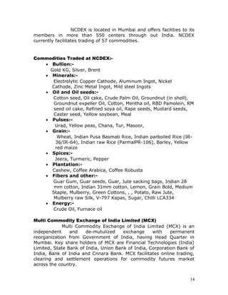 NCDEX is located in Mumbai and offers facilities to its
members in more than 550 centers through out India. NCDEX
currently facilitates trading of 57 commodities.


Commodities Traded at NCDEX:-
   • Bullion:-
     Gold KG, Silver, Brent
   • Minerals:-
      Electrolytic Copper Cathode, Aluminum Ingot, Nickel
     Cathode, Zinc Metal Ingot, Mild steel Ingots
   • Oil and Oil seeds:-
      Cotton seed, Oil cake, Crude Palm Oil, Groundnut (in shell),
      Groundnut expeller Oil, Cotton, Mentha oil, RBD Pamolein, RM
      seed oil cake, Refined soya oil, Rape seeds, Mustard seeds,
      Caster seed, Yellow soybean, Meal
   • Pulses:-
       Urad, Yellow peas, Chana, Tur, Masoor,
   • Grain:-
        Wheat, Indian Pusa Basmati Rice, Indian parboiled Rice (IR-
       36/IR-64), Indian raw Rice (ParmalPR-106), Barley, Yellow
       red maize
   • Spices:-
       Jeera, Turmeric, Pepper
   • Plantation:-
      Cashew, Coffee Arabica, Coffee Robusta
   • Fibers and other:-
      Guar Gum, Guar seeds, Guar, Jute sacking bags, Indian 28
      mm cotton, Indian 31mm cotton, Lemon, Grain Bold, Medium
     Staple, Mulberry, Green Cottons, , , Potato, Raw Jute,
      Mulberry raw Silk, V-797 Kapas, Sugar, Chilli LCA334
   • Energy:-
      Crude Oil, Furnace oil

Multi Commodity Exchange of India Limited (MCX)
             Multi Commodity Exchange of India Limited (MCX) is an
independent     and    de-mutulized    exchange     with    permanent
reorganization from Government of India, having Head Quarter in
Mumbai. Key share holders of MCX are Financial Technologies (India)
Limited, State Bank of India, Union Bank of India, Corporation Bank of
India, Bank of India and Cnnara Bank. MCX facilitates online trading,
clearing and settlement operations for commodity futures market
across the country.


                                                                       14
 