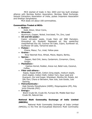 MCX started of trade in Nov 2003 and has built strategic
alliance with Bombay Bullion Association, Bombay Metal Exchange,
Solvent Extractors Association of India, pulses Importers Association
and Shetkari Sanghatana.
         MCX deals wit about 100 commodities.

Commodities Traded at MCX:-
   • Bullion:-
         Gold, Silver, Silver Coins,
   • Minerals:-
     Aluminum, Copper, Nickel, Iron/steel, Tin, Zinc, Lead
   • Oil and Oil seeds:-
     Castor oil/castor seeds, Crude Palm oil/ RBD Pamolein,
     Groundnut oil, Mustard/ Rapeseed oil, Soy seeds/Soy
     meal/Refined Soy Oil, Coconut Oil Cake, Copra, Sunflower oil,
     Sunflower Oil cake, Tamarind seed oil,
   • Pulses:-
         Chana, Masur, Tur, Urad, Yellow peas
   • Grains:-
          Rice/ Basmati Rice, Wheat, Maize, Bajara, Barley,
   • Spices:-
          Pepper, Red Chili, Jeera, Cardamom, Cinnamon, Clove,
          Ginger,
   • Plantation:-
           Cashew Kernel, Rubber, Areca nut, Betel nuts, Coconut,
         Coffee,
   • Fiber and others:-
        Kapas, Kapas Khalli, Cotton (long staple, medium staple,
       short staple), Cotton Cloth, Cotton Yarn, Gaur seed and
       Guargum, Gur and Sugar, Khandsari, Mentha Oil, Potato, Art
       Silk Yarn, Chara or Berseem, Raw Jute, Jute Goods, Jute
       Sacking,
   • Petrochemicals:-
       High Density Polyethylene (HDPE), Polypropylene (PP), Poly
      Vinyl Chloride (PVC)
   • Energy:-
        Brent Crude Oil, Crude Oil, Furnace Oil, Middle East Sour
       Crude Oil, Natural Gas

     National Multi Commodity Exchange of India Limited
     (NMCEIL)
              National Multi Commodity Exchange of India Limited
     (NMCEIL) is the first de-mutualised Electronic Multi Commodity


                                                                   15
 