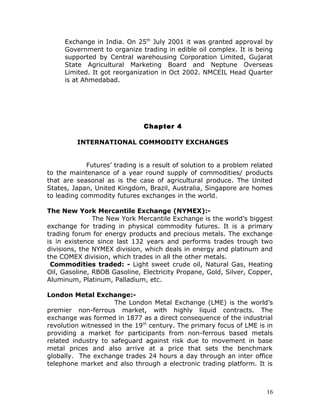 Exchange in India. On 25th July 2001 it was granted approval by
     Government to organize trading in edible oil complex. It is being
     supported by Central warehousing Corporation Limited, Gujarat
     State Agricultural Marketing Board and Neptune Overseas
     Limited. It got reorganization in Oct 2002. NMCEIL Head Quarter
     is at Ahmedabad.




                               Chapter 4

         INTERNATIONAL COMMODITY EXCHANGES


             Futures’ trading is a result of solution to a problem related
to the maintenance of a year round supply of commodities/ products
that are seasonal as is the case of agricultural produce. The United
States, Japan, United Kingdom, Brazil, Australia, Singapore are homes
to leading commodity futures exchanges in the world.

The New York Mercantile Exchange (NYMEX):-
               The New York Mercantile Exchange is the world’s biggest
exchange for trading in physical commodity futures. It is a primary
trading forum for energy products and precious metals. The exchange
is in existence since last 132 years and performs trades trough two
divisions, the NYMEX division, which deals in energy and platinum and
the COMEX division, which trades in all the other metals.
 Commodities traded: - Light sweet crude oil, Natural Gas, Heating
Oil, Gasoline, RBOB Gasoline, Electricity Propane, Gold, Silver, Copper,
Aluminum, Platinum, Palladium, etc.

London Metal Exchange:-
                     The London Metal Exchange (LME) is the world’s
premier non-ferrous market, with highly liquid contracts. The
exchange was formed in 1877 as a direct consequence of the industrial
revolution witnessed in the 19 th century. The primary focus of LME is in
providing a market for participants from non-ferrous based metals
related industry to safeguard against risk due to movement in base
metal prices and also arrive at a price that sets the benchmark
globally. The exchange trades 24 hours a day through an inter office
telephone market and also through a electronic trading platform. It is



                                                                        16
 