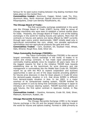 famous for its open-outcry trading between ring dealing members that
takes place on the market floor.
Commodities traded:- Aluminum, Copper, Nickel, Lead, Tin, Zinc,
Aluminum Alloy, North American Special Aluminum Alloy (NASAAC),
Polypropylene, Linear Low Density Polyethylene, etc.

The Chicago Board of Trade:-
                The first commodity exchange established in the world
was the Chicago Board of Trade (CBOT) during 1848 by group of
Chicago merchants who were keen to establish a central market place
for trade. Presently, the Chicago Board of Trade is one of the leading
exchanges in the world for trading futures and options. More than 50
contracts on futures and options are being offered by CBOT currently
through open outcry and/or electronically. CBOT initially dealt only in
Agricultural commodities like corn, wheat, non storable agricultural
commodities and non-agricultural products like gold and silver.
Commodities Traded: - Corn, Soybean, Oil, Soybean meal, Wheat,
Oats, Ethanol, Rough Rice, Gold, Silver etc.

Tokyo Commodity Exchange (TOCOM):-
               The Tokyo Commodity Exchange (TOCOM) is the second
largest commodity futures exchange in the world. It trades in to
metals and energy contracts. It has made rapid advancement in
commodity trading globally since its inception 20 years back. One of
the biggest reasons for that is the initiative TOCOM took towards
establishing Asia as the benchmark for price discovery and risk
management in commodities like the Middle East Crude Oil. TOCOM’s
recent tie up with the MCX to explore cooperation and business
opportunities is seen as one of the steps towards providing platform
for futures price discovery in Asia for Asian players in Crude Oil since
the demand-supply situation in U.S. that drives NYMEX is different
from demand-supply situation in Asia. In Jan 2003, in a major
overhaul of its computerized trading system, TOCOM fortified its
clearing system in June by being first commodity exchange in Japan to
introduce an in-house clearing system. TOCOM launched options on
gold futures, the first option contract in Japanese market, in May
2004.
Commodities traded: - Gasoline, Kerosene, Crude Oil, Gold, Silver,
Platinum, Aluminum, Rubber, etc

Chicago Mercantile Exchange:-
                The Chicago Mercantile Exchange (CME) is the largest
futures exchange in the US and the largest futures clearing house in
the world for futures and options trading. Formed in 1898 primarily to


                                                                      17
 