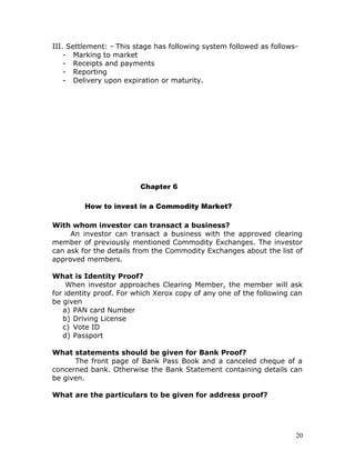 III. Settlement: - This stage has following system followed as follows-
    - Marking to market
    - Receipts and payments
    - Reporting
    - Delivery upon expiration or maturity.




                         Chapter 6

         How to invest in a Commodity Market?

With whom investor can transact a business?
     An investor can transact a business with the approved clearing
member of previously mentioned Commodity Exchanges. The investor
can ask for the details from the Commodity Exchanges about the list of
approved members.

What is Identity Proof?
    When investor approaches Clearing Member, the member will ask
for identity proof. For which Xerox copy of any one of the following can
be given
   a) PAN card Number
   b) Driving License
   c) Vote ID
   d) Passport

What statements should be given for Bank Proof?
      The front page of Bank Pass Book and a canceled cheque of a
concerned bank. Otherwise the Bank Statement containing details can
be given.

What are the particulars to be given for address proof?




                                                                      20
 