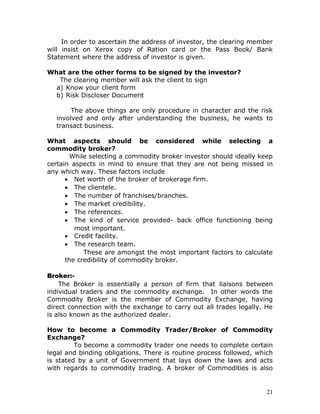 In order to ascertain the address of investor, the clearing member
will insist on Xerox copy of Ration card or the Pass Book/ Bank
Statement where the address of investor is given.

What are the other forms to be signed by the investor?
   The clearing member will ask the client to sign
  a) Know your client form
  b) Risk Discloser Document

       The above things are only procedure in character and the risk
  involved and only after understanding the business, he wants to
  transact business.

What aspects should be considered while selecting a
commodity broker?
       While selecting a commodity broker investor should ideally keep
certain aspects in mind to ensure that they are not being missed in
any which way. These factors include
      • Net worth of the broker of brokerage firm.
      • The clientele.
      • The number of franchises/branches.
      • The market credibility.
      • The references.
      • The kind of service provided- back office functioning being
         most important.
      • Credit facility.
      • The research team.
            These are amongst the most important factors to calculate
      the credibility of commodity broker.

Broker:-
    The Broker is essentially a person of firm that liaisons between
individual traders and the commodity exchange. In other words the
Commodity Broker is the member of Commodity Exchange, having
direct connection with the exchange to carry out all trades legally. He
is also known as the authorized dealer.

How to become a Commodity Trader/Broker of Commodity
Exchange?
         To become a commodity trader one needs to complete certain
legal and binding obligations. There is routine process followed, which
is stated by a unit of Government that lays down the laws and acts
with regards to commodity trading. A broker of Commodities is also


                                                                     21
 
