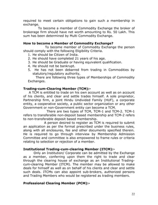 required to meet certain obligations to gain such a membership in
exchange.
         To become a member of Commodity Exchange the broker of
brokerage firm should have net worth amounting to Rs. 50 Lakh. This
sum has been determined by Multi Commodity Exchange.

How to become a Member of Commodity Exchange?
              To become member of Commodity Exchange the person
should comply with the following Eligibility Criteria.
   1. He should be Citizen of India.
   2. He should have completed 21 years of his age.
   3. He should be Graduate or having equivalent qualification.
   4. He should not be bankrupt.
   5. He has not been debarred from trading in Commodities by
      statutory/regulatory authority,
        There are following three types of Memberships of Commodity
   Exchanges.

Trading-cum-Clearing Member (TCM):-
    A TCM is entitled to trade on his own account as well as on account
of his clients, and clear and settle trades himself. A sole proprietor,
Partnership firm, a joint Hindu Undivided Family (HUF), a corporate
entity, a cooperative society, a public sector organization or any other
Government or non-Government entity can become a TCM.
                There are two types of TCM, TCM-1 and TCM-2. TCM-1
refers to transferable non-deposit based membership and TCM-2 refers
to non-transferable deposit based membership.
              A person desired to register as TCM is required to submit
an application as per the format prescribed under the business rules,
along with all enclosures, fee and other documents specified therein.
He is required to go through interview by Membership Admission
Committee and committee is also empowered to frame rules or criteria
relating to selection or rejection of a member.

Institutional Trading-cum-clearing Member (ITCM):-
       Only an Institution/ Corporate can be admitted by the Exchange
as a member, conferring upon them the right to trade and clear
through the clearing house of exchange as an Institutional Trading-
cum-clearing Member (ITCM). The member may be allowed to make
deals for himself as well as on behalf of his clients and clear and settle
such deals. ITCMs can also appoint sub-brokers, authorized persons
and Trading Members who would be registered as trading members.

Professional Clearing Member (PCM):-


                                                                        22
 