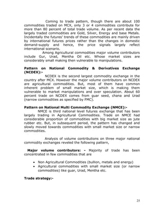 Coming to trade pattern, though there are about 100
commodities traded on MCX, only 3 or 4 commodities contribute for
more than 80 percent of total trade volume. As per recent data the
largely traded commodities are Gold, Silver, Energy and base Metals.
Incidentally the futures’ trends of these commodities are mainly driven
by international futures prices rather than the changes in domestic
demand-supply and hence, the price signals largely reflect
international scenario.
            Among Agricultural commodities major volume contributors
include Gur, Urad, Mentha Oil etc. Whose market sizes are
considerably small making then vulnerable to manipulations.

Pattern on National Commodity & Derivatives Exchange
(NCDEX):-
             NCDEX is the second largest commodity exchange in the
country after MCX. However the major volume contributors on NCDEX
are agricultural commodities. But, most of them have common
inherent problem of small market size, which is making them
vulnerable to market manipulations and over speculation. About 60
percent trade on NCDEX comes from guar seed, chana and Urad
(narrow commodities as specified by FMC).

Pattern on National Multi Commodity Exchange (NMCE):-
        NMCE is third national level futures exchange that has been
largely trading in Agricultural Commodities. Trade on NMCE had
considerable proportion of commodities with big market size as jute
rubber etc. But, in subsequent period, the pattern has changed and
slowly moved towards commodities with small market size or narrow
commodities.

           Analysis of volume contributions on three major national
commodity exchanges reveled the following pattern,

  Major volume contributors: - Majority          of trade   has   been
concentrated in few commodities that are

     •   Non Agricultural Commodities (bullion, metals and energy)
     •   Agricultural commodities with small market size (or narrow
         commodities) like guar, Urad, Mentha etc.

Trade strategy:-




                                                                     25
 