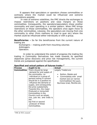 It appears that speculators or operators choose commodities or
contracts where the market could be influenced and extreme
speculations possible.
       In view of extreme volatilities, the FMC directs the exchanges to
impose restrictions on positions and raise margins on those
commodities. Consequently, the operators/speculators chose another
commodity and start operating in a similar pattern. When FMC brings
restrictions on those commodities, the operators once again move to
the other commodities. Likewise, the speculators are moving from one
commodity to other (from methane to Urad to guar etc) where the
market could be influenced either individually or with a group.

Beneficiaries: - So far the beneficiaries from the current nature of
trading are
     Exchangers: - making profit from mounting volumes
     Arbitragers
     Operators

         In order to understand the extent of progress the trading the
trading in Commodity Derivatives has made towards its specified
objectives (price discovery and price risk management), the current
trends are juxtaposed against the specification

Specified and actual pattern of futures trade:- 3
Process     Aught to be                    Actual
Commodities There should be large          Largely Traded are
             demand for and supply of
            the commodity- no                 •  Bullion, Metals and
             individual or a group of         •  Commodities with small
            persons acting in concert           market size (or narrow
            should be in a position to          Commodities) like guar,
             influence the demand or          Burmese Urad, Mentha etc.
            supply, and consequently
            the price substantially
            Towards this, the major
            Produced or consumed
            Commodities in the
            Country such as wheat,
            rice, jute etc. and India is
            the
            top first or second
             producer of these
            Commodities.


3
    FMC & TECL research


                                                                      26
 