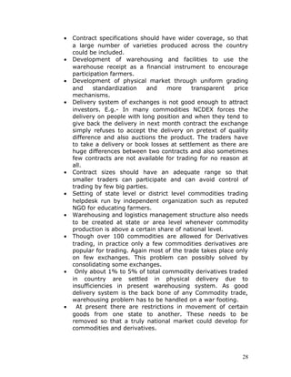 •   Contract specifications should have wider coverage, so that
    a large number of varieties produced across the country
    could be included.
•   Development of warehousing and facilities to use the
    warehouse receipt as a financial instrument to encourage
    participation farmers.
•   Development of physical market through uniform grading
    and     standardization   and    more     transparent   price
    mechanisms.
•   Delivery system of exchanges is not good enough to attract
    investors. E.g.- In many commodities NCDEX forces the
    delivery on people with long position and when they tend to
    give back the delivery in next month contract the exchange
    simply refuses to accept the delivery on pretext of quality
    difference and also auctions the product. The traders have
    to take a delivery or book losses at settlement as there are
    huge differences between two contracts and also sometimes
    few contracts are not available for trading for no reason at
    all.
•   Contract sizes should have an adequate range so that
    smaller traders can participate and can avoid control of
    trading by few big parties.
•   Setting of state level or district level commodities trading
    helpdesk run by independent organization such as reputed
    NGO for educating farmers.
•   Warehousing and logistics management structure also needs
    to be created at state or area level whenever commodity
    production is above a certain share of national level.
•   Though over 100 commodities are allowed for Derivatives
    trading, in practice only a few commodities derivatives are
    popular for trading. Again most of the trade takes place only
    on few exchanges. This problem can possibly solved by
    consolidating some exchanges.
•    Only about 1% to 5% of total commodity derivatives traded
    in country are settled in physical delivery due to
    insufficiencies in present warehousing system. As good
    delivery system is the back bone of any Commodity trade,
    warehousing problem has to be handled on a war footing.
•     At present there are restrictions in movement of certain
    goods from one state to another. These needs to be
    removed so that a truly national market could develop for
    commodities and derivatives.




                                                               28
 