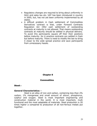 •   Regulatory changes are required to bring about uniformity in
           Octri and sales tax etc. VAT has been introduced in country
           in 2005, but, has not yet been uniformly implemented by all
           states.
       •   A difficult problem in Cash settlement of Commodities
           Derivatives contract is that, under Forward Contracts
           Regulation Act 1952 cash settlement of outstanding
           contracts at maturity is not allowed. That means outstanding
           contracts at maturity should be settled in physical delivery.
           To avoid this participants square off their their positions
           before maturity. So in practice contracts are settled in Cash
           but before maturity. There is need to modify the law to bring
           it closer to the wide spread practice and save participants
           from unnecessary hassle.




                              Chapter 8

                           Commodities

Steel: -

General Characteristics: -
           Steel is an alloy of iron and carbon, containing less than 2%
carbon, 1% manganese and small amount of silicon, phosphorus,
sulphur and oxygen. Steel is most important engineering and
construction material in the world. It is most important, multi
functional and the most adaptable of materials. Steel production is 20
times higher a compared to production of all non-ferrous metals put
together.




                                                                      29
 