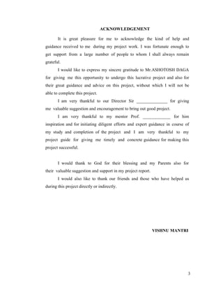 ACKNOWLEDGEMENT

       It is great pleasure for me to acknowledge the kind of help and
guidance received to me during my project work. I was fortunate enough to
get support from a large number of people to whom I shall always remain
grateful.
       I would like to express my sincere gratitude to Mr.ASHOTOSH DAGA
for giving me this opportunity to undergo this lucrative project and also for
their great guidance and advice on this project, without which I will not be
able to complete this project.
       I am very thankful to our Director Sir ______________ for giving
me valuable suggestion and encouragement to bring out good project.
       I am very thankful to my mentor Prof. ____________ for him
inspiration and for initiating diligent efforts and expert guidance in course of
my study and completion of the project and I am very thankful to my
project guide for giving me timely and concrete guidance for making this
project successful.


       I would thank to God for their blessing and my Parents also for
their valuable suggestion and support in my project report.
       I would also like to thank our friends and those who have helped us
during this project directly or indirectly.




                                                              VISHNU MANTRI




                                                                               3
 