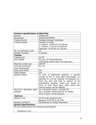 Contract specifications of Steel Flat
Symbol                       STEELFLAT
Description                  STEELFLATMMMYY
Trading Period               Mondays through Saturdays
Trading session              Monday to Friday:
                             1st session: 10.00 am to 5.00 pm
                             2nd session: 5.30 pm to 8.00 pm
                             Saturday: 10.00 am to 2.00 pm
No. of contracts a year      12
Contact Duration             4 months
Trading
Trading unit                 25 MT
Price Quote                  Rs./ton, Ex-Taloj Kalambo
                             (excluding execise duty and sales tax).
Maximum order size           200 MT
Tick size (minimum           Rs. 10
Price movement)
Daily price limits           4%
Initial margin               5%
Special margin               In case of additional volatility, a special
                             margin of 2% or such other percentage, as
                             deemed fit, will be imposed immediately on,
                             both buy and sale side in respect of all
                             outstanding position, which will remain in
                             force of next three days, after which the
                             special margin will be relaxed.
Maximum Allowable Open For individual clients: 1,00,000 MT
Position                     For a member collectively for all clients:
                             25% of open market position.
 Delivery
Delivery unit                25 MT with tolerance limit
                             Between 23.5 MT to 26.5 MT
Delivery Center(s)           Warehouses at Taloja/ Kalamboli
Quality Specifications
HR coil conforming to the following specification:

   Thickness 2 mm



                                                                           32
 