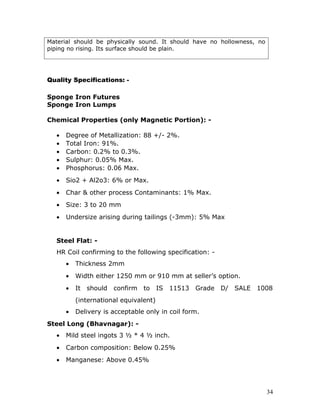 Material should be physically sound. It should have no hollowness, no
piping no rising. Its surface should be plain.




Quality Specifications: -

Sponge Iron Futures
Sponge Iron Lumps

Chemical Properties (only Magnetic Portion): -

   •   Degree of Metallization: 88 +/- 2%.
   •   Total Iron: 91%.
   •   Carbon: 0.2% to 0.3%.
   •   Sulphur: 0.05% Max.
   •   Phosphorus: 0.06 Max.
   •   Sio2 + Al2o3: 6% or Max.
   •   Char & other process Contaminants: 1% Max.
   •   Size: 3 to 20 mm
   •   Undersize arising during tailings (-3mm): 5% Max


   Steel Flat: -
   HR Coil confirming to the following specification: -
       •   Thickness 2mm
       •   Width either 1250 mm or 910 mm at seller’s option.
       •   It   should   confirm   to IS 11513    Grade D/   SALE 1008
           (international equivalent)
       •   Delivery is acceptable only in coil form.
Steel Long (Bhavnagar): -
   •   Mild steel ingots 3 ½ * 4 ½ inch.
   •   Carbon composition: Below 0.25%
   •   Manganese: Above 0.45%




                                                                        34
 