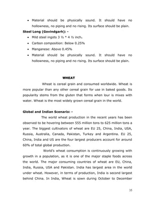 •   Material   should   be   physically   sound.   It   should   have   no
      hollowness, no piping and no rising. Its surface should be plain.
Steel Long (Govindgarh): -
  •   Mild steel ingots 3 ½ * 4 ½ inch.
  •   Carbon composition: Below 0.25%
  •   Manganese: Above 0.45%
  •   Material   should   be   physically   sound.   It   should   have   no
      hollowness, no piping and no rising. Its surface should be plain.




                           WHEAT

            Wheat is cereal grain and consumed worldwide. Wheat is
more popular than any other cereal grain for use in baked goods. Its
popularity stems from the gluten that forms when lour is mixes with
water. Wheat is the most widely grown cereal grain in the world.


Global and Indian Scenario: -
            The world wheat production in the recent years has been
observed to be hovering between 555 million tons to 625 million tons a
year. The biggest cultivators of wheat are EU 25, China, India, USA,
Russia, Australia, Canada, Pakistan, Turkey and Argentina. EU 25,
China, India and US are the four largest producers account for around
60% of total global production.
             World’s wheat consumption is continuously growing with
growth in a population, as it is one of the major staple foods across
the world. The major consuming countries of wheat are EU, China,
India, Russia, USA and Pakistan. India has largest area in the world
under wheat. However, in terms of production, India is second largest
behind China. In India, Wheat is sown during October to December


                                                                          35
 