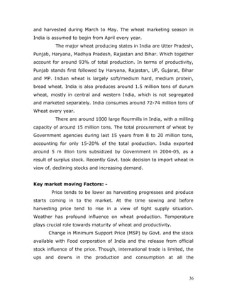and harvested during March to May. The wheat marketing season in
India is assumed to begin from April every year.
          The major wheat producing states in India are Utter Pradesh,
Punjab, Haryana, Madhya Pradesh, Rajastan and Bihar. Which together
account for around 93% of total production. In terms of productivity,
Punjab stands first followed by Haryana, Rajastan, UP, Gujarat, Bihar
and MP. Indian wheat is largely soft/medium hard, medium protein,
bread wheat. India is also produces around 1.5 million tons of durum
wheat, mostly in central and western India, which is not segregated
and marketed separately. India consumes around 72-74 million tons of
Wheat every year.
          There are around 1000 large flourmills in India, with a milling
capacity of around 15 million tons. The total procurement of wheat by
Government agencies during last 15 years from 8 to 20 million tons,
accounting for only 15-20% of the total production. India exported
around 5 m illion tons subsidized by Government in 2004-05, as a
result of surplus stock. Recently Govt. took decision to import wheat in
view of, declining stocks and increasing demand.


Key market moving Factors: -
        Price tends to be lower as harvesting progresses and produce
starts coming in to the market. At the time sowing and before
harvesting price tend to rise in a view of tight supply situation.
Weather has profound influence on wheat production. Temperature
plays crucial role towards maturity of wheat and productivity.
      Change in Minimum Support Price (MSP) by Govt. and the stock
available with Food corporation of India and the release from official
stock influence of the price. Though, international trade is limited, the
ups and downs in the production and consumption at all the



                                                                       36
 
