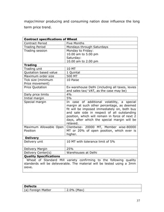 major/minor producing and consuming nation dose influence the long
term price trend.


Contract specifications of Wheat
Contract Period            Five Months
Trading Period             Mondays through Saturdays
Trading session            Monday to Friday:
                           10.00 am to 5.00 pm
                           Saturday:
                           10.00 am to 2.00 pm
Trading
Trading unit               10 MT
Quotation based value      1 Quintal
Maximum order size         500 MT
Tick size (minimum         10 Paise
Price movement)
Price Quotation            Ex-warehouse Delhi (including all taxes, levies
                           and sales tax/ VAT, as the case may be)
Daily price limits         4%
Initial margin             5%
Special margin             In case of additional volatility, a special
                           margin at such other percentage, as deemed
                           fit will be imposed immediately on, both buy
                           and sale side in respect of all outstanding
                           position, which will remain in force of next 2
                           days, after which the special margin will be
                           relaxed.
Maximum Allowable Open Clientwise- 20000 MT, Member wise-80000
Position                   MT or 20% of open position, which ever is
                           higher.
 Delivery
Delivery unit              10 MT with tolerance limit of 5%

Delivery Margin             25%
Delivery Center(s)          Warehouses at Delhi
Quality Specifications
  Wheat of Standard Mill variety confirming to the following quality
standerds will be delieverable. The material will be tested using a 3mm
sieve.




Defects
(a) Foreign Matter          2.0% (Max)


                                                                             37
 