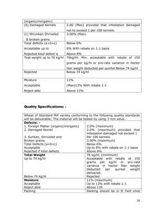 (organic/inorganic)
(b) Damaged Kernels          2.00 (Max) provided that infestation damaged
                             not to exceed 1 per 100 kernels.
(c) Shrunken Shriveled       3.00% (Max)
 & broken grains
Total defects (a+b+c)        Below 6%
Acceptable up to             8% With rebate on 1:1 basis
Rejected total defect is     Above 8%
Teat weight up to 76 kg/hl   76kg/hl. Min. acceptable with rebate of 150
                             grams per kg/hl or pro-rata variance in hector
                             liter weight deducted per quintal Below 74 kg/hl
Rejected                     Below 74 kg/hl

Moisture                     11%
Acceptable                   (Max)13% With rebate 1:1
Reject able                  Above 13%




Quality Specifications: -

Wheat of Standard Mill variety conforming to the following quality standards
will be deliverable; The material will be tested by using 3 mm sieve.
Defects: -
1. Foreign Matter (organic/inorganic)       2.0% (maximum)
2. Damaged Kernel                           2.0% (maximum) provided that
                                            infestation damaged not exceed 1
3. Sunken, Shriveled and                    Per 100 kernels.
Broken grains                               3.00% (maximum)
Total Defects (a+b+c)                       Below 6%
Acceptable                                  Up to 8% with rebate on 1:1 basis
Rejected if total defects                   Above 8%
Total Weight                                76 kg/hl. (minimum)
Up to 74 kg/hl                              Acceptable with rebate of 150
                                            grams per kg/hl or pro-rata
                                            variance in hector liter weight
                                            deducted     per  quintal   weight
                                            delivered.
Below 74 kg/hl                              Rejected
Moisture                                    11% (maximum)
Acceptable                                  Up to 13% with rebate 1:1
Reject able                                 Above 135
Packing                                     Packing should be in B Twill once


                                                                            38
 