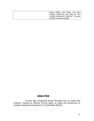 used 100kg jute bags, the tare
                                   weight deduction per bag for net
                                   weight calculation shall be 1 kg per
                                   quintal of gross weight.




                       ANALYSIS

            Survey was conducted across Mumbai City (in areas like
Andheri, Santacruz, Bandra Church gate) to judge the awareness of
peoples regarding investment in Commodity Market.




                                                                    39
 