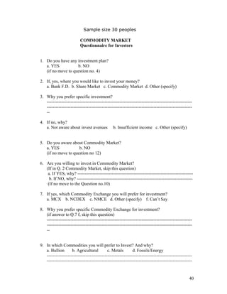 Sample size 30 peoples

                          COMMODITY MARKET
                          Questionnaire for Investors


1. Do you have any investment plan?
   a. YES           b. NO
   (if no move to question no. 4)

2. If, yes, where you would like to invest your money?
   a. Bank F.D. b. Share Market c. Commodity Market d. Other (specify)

3. Why you prefer specific investment?
   --------------------------------------------------------------------------------------------------
   --------------------------------------------------------------------------------------------------
   --

4. If no, why?
   a. Not aware about invest avenues            b. Insufficient income c. Other (specify)


5. Do you aware about Commodity Market?
   a. YES            b. NO
   (if no move to question no 12)

6. Are you willing to invest in Commodity Market?
   (If in Q. 2 Commodity Market, skip this question)
    a. If YES, why? ------------------------------------------------------------------------------
     b. If NO, why? ------------------------------------------------------------------------------
    (If no move to the Question no.10)

7. If yes, which Commodity Exchange you will prefer for investment?
   a. MCX b. NCDEX c. NMCE d. Other (specify) f. Can’t Say

8. Why you prefer specific Commodity Exchange for investment?
   (if answer to Q.7 f, skip this question)
   --------------------------------------------------------------------------------------------------
   --------------------------------------------------------------------------------------------------
   --


9. In which Commodities you will prefer to Invest? And why?
   a. Bullion       b. Agricultural         c. Metals        d. Fossils/Energy
   --------------------------------------------------------------------------------------------------
   --------------------------------------------------------------------------------------------------


                                                                                                   40
 