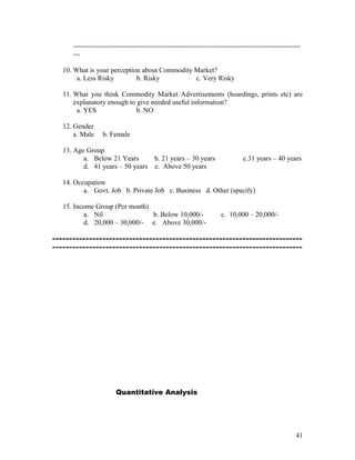 --------------------------------------------------------------------------------------------------
      ---

   10. What is your perception about Commodity Market?
        a. Less Risky        b. Risky          c. Very Risky

   11. What you think Commodity Market Advertisements (hoardings, prints etc) are
       explanatory enough to give needed useful information?
        a. YES               b. NO

   12. Gender
       a. Male    b. Female

   13. Age Group
          a. Below 21 Years      b. 21 years – 30 years                        c.31 years – 40 years
          d. 41 years – 50 years e. Above 50 years

   14. Occupation
          a. Govt. Job b. Private Job c. Business d. Other (specify)

   15. Income Group (Per month)
          a. Nil                b. Below 10,000/-                    c. 10,000 – 20,000/-
          d. 20,000 – 30,000/- e. Above 30,000/-

---------------------------------------------------------------------------
---------------------------------------------------------------------------




                        Quantitative Analysis




                                                                                                      41
 