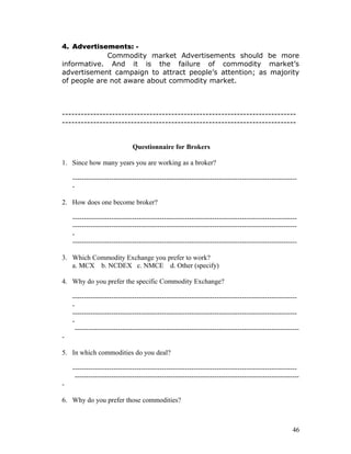 4. Advertisements: -
             Commodity market Advertisements should be more
informative. And it is the failure of commodity market’s
advertisement campaign to attract people’s attention; as majority
of people are not aware about commodity market.



---------------------------------------------------------------------------
---------------------------------------------------------------------------


                              Questionnaire for Brokers

1. Since how many years you are working as a broker?

    --------------------------------------------------------------------------------------------------
    -

2. How does one become broker?

    --------------------------------------------------------------------------------------------------
    --------------------------------------------------------------------------------------------------
    -
    --------------------------------------------------------------------------------------------------

3. Which Commodity Exchange you prefer to work?
   a. MCX b. NCDEX c. NMCE d. Other (specify)

4. Why do you prefer the specific Commodity Exchange?

    --------------------------------------------------------------------------------------------------
    -
    --------------------------------------------------------------------------------------------------
    -
     --------------------------------------------------------------------------------------------------
-

5. In which commodities do you deal?

    --------------------------------------------------------------------------------------------------
     --------------------------------------------------------------------------------------------------
-

6. Why do you prefer those commodities?



                                                                                                    46
 