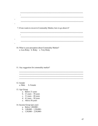 --------------------------------------------------------------------------------------------------
        -
         --------------------------------------------------------------------------------------------------
-
         --------------------------------------------------------------------------------------------------
-

     7. If one wants to invest in Commodity Market, how to go about it?

        --------------------------------------------------------------------------------------------------
        -
         --------------------------------------------------------------------------------------------------
-
         --------------------------------------------------------------------------------------------------
-

    10. What is your perception about Commodity Market?
        a. Less Risky b. Risky c. Very Risky




    11. Any suggestion for commodity market?

       ----------------------------------------------------------------------------------------------------
       ----------------------------------------------------------------------------------------------------
       ----------------------------------------------------------------------------------------------------
       ----------------------------------------------------------------------------------------------------

    12. Gender
        a. Male      b. Female

    13. Age Group
           a. Below 21 years
           b. 21 years – 30 years
           c. 31 years – 40 years
           d. 41 years – 50 years
           e. Above 50 years

    14. Income Group (per year)
           a. Below 1,00,000/-
           b. 1,00,000 – 1,50,000/-
           c. 1,50,000 - 2,50,000/-



                                                                                                        47
 