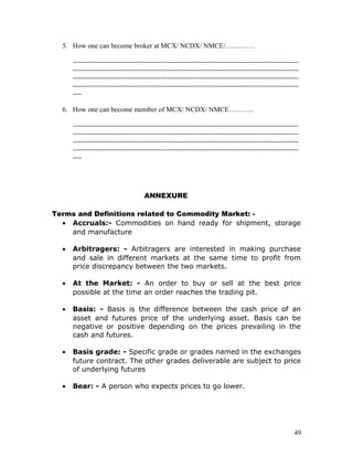 5. How one can become broker at MCX/ NCDX/ NMCE/………….

      --------------------------------------------------------------------------------------------------
      --------------------------------------------------------------------------------------------------
      --------------------------------------------------------------------------------------------------
      --------------------------------------------------------------------------------------------------
      ----

  6. How one can become member of MCX/ NCDX/ NMCE………..

      --------------------------------------------------------------------------------------------------
      --------------------------------------------------------------------------------------------------
      --------------------------------------------------------------------------------------------------
      --------------------------------------------------------------------------------------------------
      ----




                                     ANNEXURE

Terms and Definitions related to Commodity Market: -
  • Accruals:- Commodities on hand ready for shipment, storage
    and manufacture

  •   Arbitragers: - Arbitragers are interested in making purchase
      and sale in different markets at the same time to profit from
      price discrepancy between the two markets.

  •   At the Market: - An order to buy or sell at the best price
      possible at the time an order reaches the trading pit.

  •   Basis: - Basis is the difference between the cash price of an
      asset and futures price of the underlying asset. Basis can be
      negative or positive depending on the prices prevailing in the
      cash and futures.

  •   Basis grade: - Specific grade or grades named in the exchanges
      future contract. The other grades deliverable are subject to price
      of underlying futures

  •   Bear: - A person who expects prices to go lower.




                                                                                                      49
 