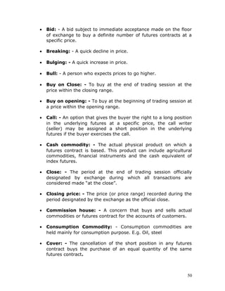 •   Bid: - A bid subject to immediate acceptance made on the floor
    of exchange to buy a definite number of futures contracts at a
    specific price.

•   Breaking: - A quick decline in price.

•   Bulging: - A quick increase in price.

•   Bull: - A person who expects prices to go higher.

•   Buy on Close: - To buy at the end of trading session at the
    price within the closing range.

•   Buy on opening: - To buy at the beginning of trading session at
    a price within the opening range.

•   Call: - An option that gives the buyer the right to a long position
    in the underlying futures at a specific price, the call writer
    (seller) may be assigned a short position in the underlying
    futures if the buyer exercises the call.

•   Cash commodity: - The actual physical product on which a
    futures contract is based. This product can include agricultural
    commodities, financial instruments and the cash equivalent of
    index futures.

•   Close: - The period at the end of trading session officially
    designated by exchange during which all transactions are
    considered made “at the close”.

•   Closing price: - The price (or price range) recorded during the
    period designated by the exchange as the official close.

•   Commission house: - A concern that buys and sells actual
    commodities or futures contract for the accounts of customers.

•   Consumption Commodity: - Consumption commodities are
    held mainly for consumption purpose. E.g. Oil, steel

•   Cover: - The cancellation of the short position in any futures
    contract buys the purchase of an equal quantity of the same
    futures contract.



                                                                     50
 