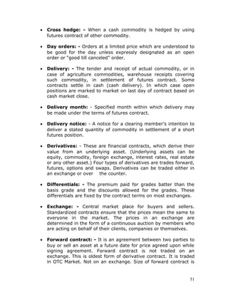 •   Cross hedge: - When a cash commodity is hedged by using
    futures contract of other commodity.

•   Day orders: - Orders at a limited price which are understood to
    be good for the day unless expressly designated as an open
    order or “good till canceled” order.

•   Delivery: - The tender and receipt of actual commodity, or in
    case of agriculture commodities, warehouse receipts covering
    such commodity, in settlement of futures contract. Some
    contracts settle in cash (cash delivery). In which case open
    positions are marked to market on last day of contract based on
    cash market close.

•   Delivery month: - Specified month within which delivery may
    be made under the terms of futures contract.

•   Delivery notice: - A notice for a clearing member’s intention to
    deliver a stated quantity of commodity in settlement of a short
    futures position.

•   Derivatives: - These are financial contracts, which derive their
    value from an underlying asset. (Underlying assets can be
    equity, commodity, foreign exchange, interest rates, real estate
    or any other asset.) Four types of derivatives are trades forward,
    futures, options and swaps. Derivatives can be traded either in
    an exchange or over the counter.

•   Differentials: - The premium paid for grades batter than the
    basis grade and the discounts allowed for the grades. These
    differentials are fixed by the contract terms on most exchanges.

•   Exchange: - Central market place for buyers and sellers.
    Standardized contracts ensure that the prices mean the same to
    everyone in the market. The prices in an exchange are
    determined in the form of a continuous auction by members who
    are acting on behalf of their clients, companies or themselves.

•   Forward contract: - It is an agreement between two parties to
    buy or sell an asset at a future date for price agreed upon while
    signing agreement. Forward contract is not traded on an
    exchange. This is oldest form of derivative contract. It is traded
    in OTC Market. Not on an exchange. Size of forward contract is


                                                                    51
 