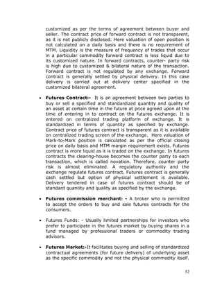 customized as per the terms of agreement between buyer and
    seller. The contract price of forward contract is not transparent,
    as it is not publicly disclosed. Here valuation of open position is
    not calculated on a daily basis and there is no requirement of
    MTM. Liquidity is the measure of frequency of trades that occur
    in a particular commodity forward contract is less liquid due to
    its customized nature. In forward contracts, counter- party risk
    is high due to customized & bilateral nature of the transaction.
    Forward contract is not regulated by any exchange. Forward
    contract is generally settled by physical delivery. In this case
    delivery is carried out at delivery center specified in the
    customized bilateral agreement.

•   Futures Contract:- It is an agreement between two parties to
    buy or sell a specified and standardized quantity and quality of
    an asset at certain time in the future at price agreed upon at the
    time of entering in to contract on the futures exchange. It is
    entered on centralized trading platform of exchange. It is
    standardized in terms of quantity as specified by exchange.
    Contract price of futures contract is transparent as it is available
    on centralized trading screen of the exchange. Here valuation of
    Mark-to-Mark position is calculated as per the official closing
    price on daily basis and MTM margin requirement exists. Futures
    contract is more liquid as it is traded on the exchange. In futures
    contracts the clearing-house becomes the counter party to each
    transaction, which is called novation. Therefore, counter party
    risk is almost eliminated. A regulatory authority and the
    exchange regulate futures contract. Futures contract is generally
    cash settled but option of physical settlement is available.
    Delivery tendered in case of futures contract should be of
    standard quantity and quality as specified by the exchange.

•   Futures commission merchant: - A broker who is permitted
    to accept the orders to buy and sale futures contracts for the
    consumers.

•   Futures Funds: - Usually limited partnerships for investors who
    prefer to participate in the futures market by buying shares in a
    fund managed by professional traders or commodity trading
    advisors.

•   Futures Market:-It facilitates buying and selling of standardized
    contractual agreements (for future delivery) of underlying asset
    as the specific commodity and not the physical commodity itself.


                                                                     52
 