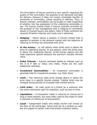 The formulation of futures contract is very specific regarding the
    quality of the commodity, the quantity to be delivered and date
    for delivery. However it does not involve immediate transfer of
    ownership of commodity, unless resulting in delivery. Thus, in
    futures markets, commodities can be bought or sold irrespective
    of whether one has possession of the underlying commodity or
    not. The futures market trade in futures contracts primarily for
    the purpose of risk management that is hedging on commodity
    stocks or forward buyers and sellers. Most of these contracts are
    squared off before maturity and rarely end in deliveries.

•   Hedging: - Means taking a position in futures market that is
    opposite to position in the physical market with the objective of
    reducing or limiting risk associated with price.

•   In the money: - In call options when strike price is below the
    price of underlying futures. In put options, when the strike price
    is above the underlying futures. In-the-money options are the
    most expensive options because the premium includes intrinsic
    value.

•   Index Futures: - Futures contracts based on indexes such as
    the S & P 500 or Value Line Index. These are the cash
    settlement contracts.

•   Investment Commodities: - An investment commodity is
    generally held for investment purpose. e.g. Gold, Silver

•   Limit: - The maximum daily price change above or below the
    price close in a specific futures market. Trading limits may be
    changed during periods of unusually high market activity.

•   Limit order: - An order given to a broker by a customer who
    has some restrictions upon its execution, such as price or time.

•   Liquidation: - A transaction made in reducing or closing out a
    long or short position, but more often used by the trade to mean
    a reduction or closing out of long position.

•   Local: - Independent trader who trades his/her own money on
    the floor of the exchanges. Some local act as a brokers as well,
    but are subject to certain rules that protect customer orders.




                                                                    53
 