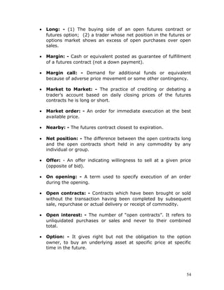 •   Long: - (1) The buying side of an open futures contract or
    futures option; (2) a trader whose net position in the futures or
    options market shows an excess of open purchases over open
    sales.

•   Margin: - Cash or equivalent posted as guarantee of fulfillment
    of a futures contract (not a down payment).

•   Margin call: - Demand for additional funds or equivalent
    because of adverse price movement or some other contingency.

•   Market to Market: - The practice of crediting or debating a
    trader’s account based on daily closing prices of the futures
    contracts he is long or short.

•   Market order: - An order for immediate execution at the best
    available price.

•   Nearby: - The futures contract closest to expiration.

•   Net position: - The difference between the open contracts long
    and the open contracts short held in any commodity by any
    individual or group.

•   Offer: - An offer indicating willingness to sell at a given price
    (opposite of bid).

•   On opening: - A term used to specify execution of an order
    during the opening.

•   Open contracts: - Contracts which have been brought or sold
    without the transaction having been completed by subsequent
    sale, repurchase or actual delivery or receipt of commodity.

•   Open interest: - The number of “open contracts”. It refers to
    unliquidated purchases or sales and never to their combined
    total.

•   Option: - It gives right but not the obligation to the option
    owner, to buy an underlying asset at specific price at specific
    time in the future.




                                                                   54
 