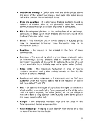 •   Out-of-the money: - Option calls with the strike prices above
    the price of the underlying futures, and puts with strike prices
    below the price of the underlying futures.

•   Over the counter: - It is alternative trading platform, linked to
    network of dealers who do not physically meet but instead
    communicates through a network of phones & computers.

•   Pit: - An octagonal platform on the trading floor of an exchange,
    consisting of steps upon which traders and brokers stand while
    trading (if circular called ring).

•   Point: - The minimum unit in which changes in futures prices
    may be expressed (minimum price fluctuation may be in
    multiples of points).

•   Position: - An interest in the market in the form of open
    commodities.

•   Premium: - The amount by which a given futures contract’s price
    or commodity’s quality exceeds that of another contract or
    commodity (opposite of discount). In options, the price of a call
    or put, which the buyer initially pays to the option writer (seller).

•   Price limit: - The maximum fluctuation in price of futures
    contract permitted during one trading session, as fixed by the
    rules of a contract market.

•   Purchase and sales statement: - A statement sent by FMC to a
    customer when his futures option has been reduced or closed
    out (also called ‘P and S”)

•   Put: - In options the buyer of a put has the right to continue a
    short position in an underlying futures contract at the strike price
    until the option expires; the seller (writer) of the put obligates
    himself to take a long position in the futures at the strike price if
    the buyer exercises his put.

•   Range: - The difference between high and low price of the
    futures contract during a given period.

•   Ratio hedging: - Hedging a cash position with futures on a less
    or more than one-for-one basis.


                                                                       55
 