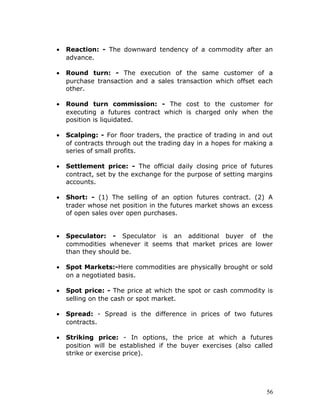 •   Reaction: - The downward tendency of a commodity after an
    advance.

•   Round turn: - The execution of the same customer of a
    purchase transaction and a sales transaction which offset each
    other.

•   Round turn commission: - The cost to the customer for
    executing a futures contract which is charged only when the
    position is liquidated.

•   Scalping: - For floor traders, the practice of trading in and out
    of contracts through out the trading day in a hopes for making a
    series of small profits.

•   Settlement price: - The official daily closing price of futures
    contract, set by the exchange for the purpose of setting margins
    accounts.

•   Short: - (1) The selling of an option futures contract. (2) A
    trader whose net position in the futures market shows an excess
    of open sales over open purchases.


•   Speculator: - Speculator is an additional buyer of the
    commodities whenever it seems that market prices are lower
    than they should be.

•   Spot Markets:-Here commodities are physically brought or sold
    on a negotiated basis.

•   Spot price: - The price at which the spot or cash commodity is
    selling on the cash or spot market.

•   Spread: - Spread is the difference in prices of two futures
    contracts.

•   Striking price: - In options, the price at which a futures
    position will be established if the buyer exercises (also called
    strike or exercise price).




                                                                   56
 