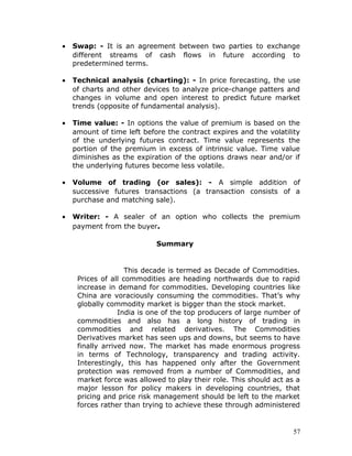 •   Swap: - It is an agreement between two parties to exchange
    different streams of cash flows in future according to
    predetermined terms.

•   Technical analysis (charting): - In price forecasting, the use
    of charts and other devices to analyze price-change patters and
    changes in volume and open interest to predict future market
    trends (opposite of fundamental analysis).

•   Time value: - In options the value of premium is based on the
    amount of time left before the contract expires and the volatility
    of the underlying futures contract. Time value represents the
    portion of the premium in excess of intrinsic value. Time value
    diminishes as the expiration of the options draws near and/or if
    the underlying futures become less volatile.

•   Volume of trading (or sales): - A simple addition of
    successive futures transactions (a transaction consists of a
    purchase and matching sale).

•   Writer: - A sealer of an option who collects the premium
    payment from the buyer.

                            Summary


                    This decade is termed as Decade of Commodities.
     Prices of all commodities are heading northwards due to rapid
     increase in demand for commodities. Developing countries like
     China are voraciously consuming the commodities. That’s why
     globally commodity market is bigger than the stock market.
                  India is one of the top producers of large number of
     commodities and also has a long history of trading in
     commodities and related derivatives. The Commodities
     Derivatives market has seen ups and downs, but seems to have
     finally arrived now. The market has made enormous progress
     in terms of Technology, transparency and trading activity.
     Interestingly, this has happened only after the Government
     protection was removed from a number of Commodities, and
     market force was allowed to play their role. This should act as a
     major lesson for policy makers in developing countries, that
     pricing and price risk management should be left to the market
     forces rather than trying to achieve these through administered


                                                                    57
 