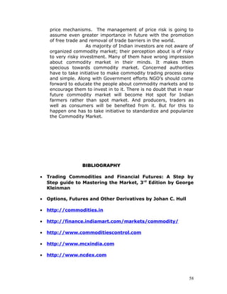 price mechanisms. The management of price risk is going to
     assume even greater importance in future with the promotion
     of free trade and removal of trade barriers in the world.
                      As majority of Indian investors are not aware of
     organized commodity market; their perception about is of risky
     to very risky investment. Many of them have wrong impression
     about commodity market in their minds. It makes them
     specious towards commodity market. Concerned authorities
     have to take initiative to make commodity trading process easy
     and simple. Along with Government efforts NGO’s should come
     forward to educate the people about commodity markets and to
     encourage them to invest in to it. There is no doubt that in near
     future commodity market will become Hot spot for Indian
     farmers rather than spot market. And producers, traders as
     well as consumers will be benefited from it. But for this to
     happen one has to take initiative to standardize and popularize
     the Commodity Market.




                   BIBLIOGRAPHY

•   Trading Commodities and Financial Futures: A Step by
    Step guide to Mastering the Market, 3 rd Edition by George
    Kleinman

•   Options, Futures and Other Derivatives by Johan C. Hull

•   http://commodities.in

•   http://finance.indiamart.com/markets/commodity/

•   http://www.commoditiescontrol.com

•   http://www.mcxindia.com

•   http://www.ncdex.com




                                                                    58
 