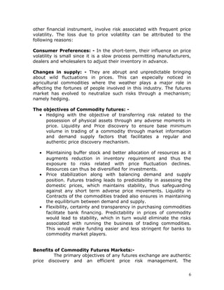 other financial instrument, involve risk associated with frequent price
volatility. The loss due to price volatility can be attributed to the
following reasons:

Consumer Preferences: - In the short-term, their influence on price
volatility is small since it is a slow process permitting manufacturers,
dealers and wholesalers to adjust their inventory in advance.

Changes in supply: - They are abrupt and unpredictable bringing
about wild fluctuations in prices. This can especially noticed in
agricultural commodities where the weather plays a major role in
affecting the fortunes of people involved in this industry. The futures
market has evolved to neutralize such risks through a mechanism;
namely hedging.

The objectives of Commodity futures: -
  • Hedging with the objective of transferring risk related to the
     possession of physical assets through any adverse moments in
     price. Liquidity and Price discovery to ensure base minimum
     volume in trading of a commodity through market information
     and demand supply factors that facilitates a regular and
     authentic price discovery mechanism.

   •   Maintaining buffer stock and better allocation of resources as it
       augments reduction in inventory requirement and thus the
       exposure to risks related with price fluctuation declines.
       Resources can thus be diversified for investments.
   •   Price stabilization along with balancing demand and supply
       position. Futures trading leads to predictability in assessing the
       domestic prices, which maintains stability, thus safeguarding
       against any short term adverse price movements. Liquidity in
       Contracts of the commodities traded also ensures in maintaining
       the equilibrium between demand and supply.
   •   Flexibility, certainty and transparency in purchasing commodities
       facilitate bank financing. Predictability in prices of commodity
       would lead to stability, which in turn would eliminate the risks
       associated with running the business of trading commodities.
       This would make funding easier and less stringent for banks to
       commodity market players.


Benefits of Commodity Futures Markets:-
         The primary objectives of any futures exchange are authentic
price discovery and an efficient price risk management. The


                                                                        6
 