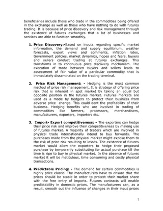 beneficiaries include those who trade in the commodities being offered
in the exchange as well as those who have nothing to do with futures
trading. It is because of price discovery and risk management through
the existence of futures exchanges that a lot of businesses and
services are able to function smoothly.

  1. Price Discovery:-Based on inputs regarding specific market
     information, the demand and supply equilibrium, weather
     forecasts, expert views and comments, inflation rates,
     Government policies, market dynamics, hopes and fears, buyers
     and sellers conduct trading at futures exchanges. This
     transforms in to continuous price discovery mechanism. The
     execution of trade between buyers and sellers leads to
     assessment of fair value of a particular commodity that is
     immediately disseminated on the trading terminal.

  2.     Price Risk Management: - Hedging is the most common
       method of price risk management. It is strategy of offering price
       risk that is inherent in spot market by taking an equal but
       opposite position in the futures market. Futures markets are
       used as a mode by hedgers to protect their business from
       adverse price change. This could dent the profitability of their
       business. Hedging benefits who are involved in trading of
       commodities     like  farmers,    processors,    merchandisers,
       manufacturers, exporters, importers etc.

  3. Import- Export competitiveness: - The exporters can hedge
     their price risk and improve their competitiveness by making use
     of futures market. A majority of traders which are involved in
     physical trade internationally intend to buy forwards. The
     purchases made from the physical market might expose them to
     the risk of price risk resulting to losses. The existence of futures
     market would allow the exporters to hedge their proposed
     purchase by temporarily substituting for actual purchase till the
     time is ripe to buy in physical market. In the absence of futures
     market it will be meticulous, time consuming and costly physical
     transactions.

  4. Predictable Pricing: - The demand for certain commodities is
     highly price elastic. The manufacturers have to ensure that the
     prices should be stable in order to protect their market share
     with the free entry of imports. Futures contracts will enable
     predictability in domestic prices. The manufacturers can, as a
     result, smooth out the influence of changes in their input prices


                                                                        7
 