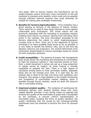 very easily. With no futures market, the manufacturer can be
  caught between severe short-term price movements of oils and
  necessity to maintain price stability, which could only be possible
  through sufficient financial reserves that could otherwise be
  utilized for making other profitable investments.

5. Benefits for farmers/Agriculturalists: - Price instability has a
   direct bearing on farmers in the absence of futures market.
   There would be no need to have large reserves to cover against
   unfavorable price fluctuations. This would reduce the risk
   premiums associated with the marketing or processing margins
   enabling more returns on produce. Storing more and being more
   active in the markets. The price information accessible to the
   farmers determines the extent to which traders/processors
   increase price to them. Since one of the objectives of futures
   exchange is to make available these prices as far as possible, it
   is very likely to benefit the farmers. Also, due to the time lag
   between planning and production, the market-determined price
   information disseminated by futures exchanges would be crucial
   for their production decisions.

6. Credit accessibility: - The absence of proper risk management
   tools would attract the marketing and processing of commodities
   to high-risk exposure making it risky business activity to fund.
   Even a small movement in prices can eat up a huge proportion
   of capital owned by traders, at times making it virtually
   impossible to payback the loan. There is a high degree of
   reluctance among banks to fund commodity traders, especially
   those who do not manage price risks. If in case they do, the
   interest rate is likely to be high and terms and conditions very
   stringent. This posses a huge obstacle in the smooth functioning
   and competition of commodities market. Hedging, which is
   possible through futures markets, would cut down the discount
   rate in commodity lending.

7. Improved product quality: - The existence of warehouses for
   facilitating delivery with grading facilities along with other
   related benefits provides a very strong reason to upgrade and
   enhance the quality of the commodity to grade that is acceptable
   by the exchange. It ensures uniform standardization of
   commodity trade, including the terms of quality standard: the
   quality certificates that are issued by the exchange-certified
   warehouses have the potential to become the norm for physical
   trade.


                                                                    8
 