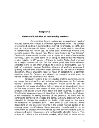 Chapter 2

       History of Evolution of commodity markets

                  Commodities future trading was evolved from need of
assured continuous supply of seasonal agricultural crops. The concept
of organized trading in commodities evolved in Chicago, in 1848. But
one can trace its roots in Japan. In Japan merchants used to store Rice
in warehouses for future use. To raise cash warehouse holders sold
receipts against the stored rice. These were known as “rice tickets”.
Eventually, these rice tickets become accepted as a kind of commercial
currency. Latter on rules came in to being, to standardize the trading
in rice tickets. In 19th century Chicago in United States had emerged
as a major commercial hub. So that wheat producers from Mid-west
attracted here to sell their produce to dealers & distributors. Due to
lack of organized storage facilities, absence of uniform weighing &
grading mechanisms producers often confined to the mercy of dealers
discretion. These situations lead to need of establishing a common
meeting place for farmers and dealers to transact in spot grain to
deliver wheat and receive cash in return.
            Gradually sellers & buyers started making commitments to
exchange the produce for cash in future and thus contract for “futures
trading” evolved. Whereby the producer would agree to sell his
produce to the buyer at a future delivery date at an agreed upon price.
In this way producer was aware of what price he would fetch for his
produce and dealer would know about his cost involved, in advance.
This kind of agreement proved beneficial to both of them. As if dealer
is not interested in taking delivery of the produce, he could sell his
contract to someone who needs the same. Similarly producer who not
intended to deliver his produce to dealer could pass on the same
responsibility to someone else.       The price of such contract would
dependent on the price movements in the wheat market. Latter on by
making some modifications these contracts transformed in to an
instrument to protect involved parties against adverse factors such as
unexpected price movements and unfavorable climatic factors. This
promoted traders entry in futures market, which had no intentions to


                                                                      9
 