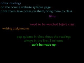 other readings
on the course website syllabus page
print them, take notes on them, bring them to class
                                   ﬁlms
                            weekly screenings
                     need to be watched before class
 writing assignments
1) discus
sion questions -quizzes in on the day of class
            pop due 9am class about the readings
2) writing assignments in the ﬁrst 5 minutes
                 always
                      can’t be made-up
 