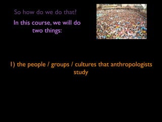 So how do we do that?
 In this course, we will do
         two things:




1) the people / groups / cultures that anthropologists
                        study
 