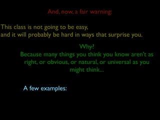And, now, a fair warning:

This class is not going to be easy,
and it will probably be hard in ways that surprise you.
                              Why?
       Because many things you think you know aren’t as
        right, or obvious, or natural, or universal as you
                          might think...

        A few examples:
 