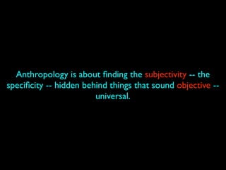 Anthropology is about ﬁnding the subjectivity -- the
speciﬁcity -- hidden behind things that sound objective --
                        universal.
 