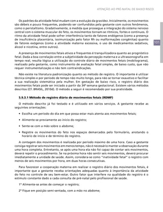 ATENÇÃO AO PRÉ-NATAL DE BAIXO RISCO



   Os padrões da atividade fetal mudam com a evolução da gravidez. Inicialmente, os movimentos
são débeis e pouco frequentes, podendo ser confundidos pela gestante com outros fenômenos,
como o peristaltismo. Gradativamente, à medida que prossegue a integração do sistema nervoso
central com o sistema muscular do feto, os movimentos tornam-se rítmicos, fortes e contínuos. O
ritmo da atividade fetal pode sofrer interferência tanto de fatores endógenos (como a presença
de insuficiência placentária, isoimunização pelo fator Rh ou malformações congênitas) quanto
de fatores exógenos (como a atividade materna excessiva, o uso de medicamentos sedativos,          101
álcool e nicotina, entre outros).

   A presença de movimentos fetais ativos e frequentes é tranquilizadora quanto ao prognóstico
fetal. Dada a boa correlação entre a subjetividade da percepção materna e a ultrassonografia em
tempo real, resulta lógica a utilização do controle diário de movimentos fetais (mobilograma),
realizado pela gestante, como instrumento de avaliação fetal simples, de baixo custo, que não
requer instrumentalização e não tem contraindicações.

   Não existe na literatura padronização quanto ao método de registro. O importante é utilizar
técnica simples e por período de tempo não muito longo, para não se tornar exaustivo e facilitar
a sua realização sistemática pela mulher. Em gestação de baixo risco, o registro diário dos
movimentos fetais pode ser iniciado a partir da 34ª semana gestacional. Existem vários métodos
descritos (Cf. BRASIL, 2010d). O método a seguir é recomendado por sua praticidade.

  5.9.3.1 Método de registro diário de movimentos fetais (RDMF)

   O método descrito já foi testado e é utilizado em vários serviços. A gestante recebe as
seguintes orientações:

  •	 Escolha um período do dia em que possa estar mais atenta aos movimentos fetais;

  •	 Alimente-se previamente ao início do registro;

  •	 Sente-se com a mão sobre o abdome;

  •	 Registre os movimentos do feto nos espaços demarcados pelo formulário, anotando o
     horário de início e de término do registro.

   A contagem dos movimentos é realizada por período máximo de uma hora. Caso a gestante
consiga registrar seis movimentos em menos tempo, não é necessário manter a observação durante
uma hora completa. Entretanto, se após uma hora ela não foi capaz de contar seis movimentos,
deverá repetir o procedimento. Se na próxima hora não sentir seis movimentos, deverá procurar
imediatamente a unidade de saúde. Assim, considera-se como “inatividade fetal” o registro com
menos de seis movimentos por hora, em duas horas consecutivas.

   Para favorecer a cooperação materna em realizar o registro diário dos movimentos fetais, é
importante que a gestante receba orientações adequadas quanto à importância da atividade
do feto no controle de seu bem-estar. Outro fator que interfere na qualidade do registro é o
estímulo constante dado a cada consulta de pré-natal pelo profissional de saúde.

  1º Alimente-se antes de começar o registro;

  2º Fique em posição semi-sentada, com a mão no abdome;
 