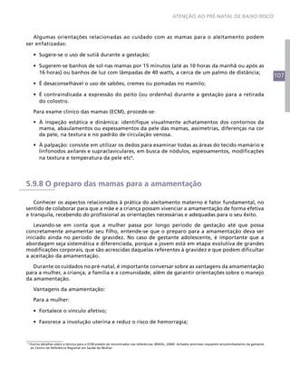 ATENÇÃO AO PRÉ-NATAL DE BAIXO RISCO



   Algumas orientações relacionadas ao cuidado com as mamas para o aleitamento podem
ser enfatizadas:

      •	 Sugere-se o uso de sutiã durante a gestação;

      •	 Sugerem-se banhos de sol nas mamas por 15 minutos (até as 10 horas da manhã ou após as
         16 horas) ou banhos de luz com lâmpadas de 40 watts, a cerca de um palmo de distância;
                                                                                                                                                            107
      •	 É desaconselhável o uso de sabões, cremes ou pomadas no mamilo;

      •	 É contraindicada a expressão do peito (ou ordenha) durante a gestação para a retirada
         do colostro.

      Para exame clínico das mamas (ECM), procede-se:

      •	 À inspeção estática e dinâmica: identifique visualmente achatamentos dos contornos da
         mama, abaulamentos ou espessamentos da pele das mamas, assimetrias, diferenças na cor
         da pele, na textura e no padrão de circulação venosa.

      •	 À palpação: consiste em utilizar os dedos para examinar todas as áreas do tecido mamário e
         linfonodos axilares e supraclaviculares, em busca de nódulos, espessamentos, modificações
         na textura e temperatura da pele etc6.




5.9.8 O preparo das mamas para a amamentação

   Conhecer os aspectos relacionados à prática do aleitamento materno é fator fundamental, no
sentido de colaborar para que a mãe e a criança possam vivenciar a amamentação de forma efetiva
e tranquila, recebendo do profissional as orientações necessárias e adequadas para o seu êxito.

   Levando-se em conta que a mulher passa por longo período de gestação até que possa
concretamente amamentar seu filho, entende-se que o preparo para a amamentação deva ser
iniciado ainda no período de gravidez. No caso de gestante adolescente, é importante que a
abordagem seja sistemática e diferenciada, porque a jovem está em etapa evolutiva de grandes
modificações corporais, que são acrescidas daquelas referentes à gravidez e que podem dificultar
a aceitação da amamentação.

   Durante os cuidados no pré-natal, é importante conversar sobre as vantagens da amamentação
para a mulher, a criança, a família e a comunidade, além de garantir orientações sobre o manejo
da amamentação.

      Vantagens da amamentação:

      Para a mulher:

      •	 Fortalece o vínculo afetivo;

      •	 Favorece a involução uterina e reduz o risco de hemorragia;



6
    Outros detalhes sobre a técnica para o ECM podem ser encontrados nas referências: BRASIL, 2006f. Achados anormais requerem encaminhamento da gestante
    ao Centro de Referência Regional em Saúde da Mulher.
 