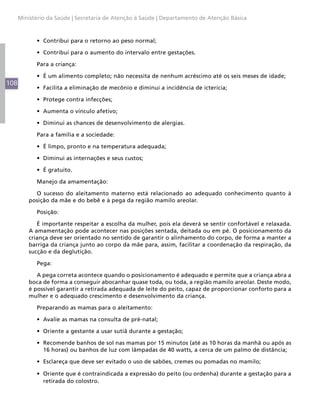 Ministério da Saúde | Secretaria de Atenção à Saúde | Departamento de Atenção Básica



            •	 Contribui para o retorno ao peso normal;

            •	 Contribui para o aumento do intervalo entre gestações.

            Para a criança:

            •	 É um alimento completo; não necessita de nenhum acréscimo até os seis meses de idade;
108
            •	 Facilita a eliminação de mecônio e diminui a incidência de icterícia;

            •	 Protege contra infecções;

            •	 Aumenta o vínculo afetivo;

            •	 Diminui as chances de desenvolvimento de alergias.

            Para a família e a sociedade:

            •	 É limpo, pronto e na temperatura adequada;

            •	 Diminui as internações e seus custos;

            •	 É gratuito.

            Manejo da amamentação:

            O sucesso do aleitamento materno está relacionado ao adequado conhecimento quanto à
          posição da mãe e do bebê e à pega da região mamilo areolar.

            Posição:

             É importante respeitar a escolha da mulher, pois ela deverá se sentir confortável e relaxada.
          A amamentação pode acontecer nas posições sentada, deitada ou em pé. O posicionamento da
          criança deve ser orientado no sentido de garantir o alinhamento do corpo, de forma a manter a
          barriga da criança junto ao corpo da mãe para, assim, facilitar a coordenação da respiração, da
          sucção e da deglutição.

            Pega:

             A pega correta acontece quando o posicionamento é adequado e permite que a criança abra a
          boca de forma a conseguir abocanhar quase toda, ou toda, a região mamilo areolar. Deste modo,
          é possível garantir a retirada adequada de leite do peito, capaz de proporcionar conforto para a
          mulher e o adequado crescimento e desenvolvimento da criança.

            Preparando as mamas para o aleitamento:

            •	 Avalie as mamas na consulta de pré-natal;

            •	 Oriente a gestante a usar sutiã durante a gestação;

            •	 Recomende banhos de sol nas mamas por 15 minutos (até as 10 horas da manhã ou após as
               16 horas) ou banhos de luz com lâmpadas de 40 watts, a cerca de um palmo de distância;

            •	 Esclareça que deve ser evitado o uso de sabões, cremes ou pomadas no mamilo;

            •	 Oriente que é contraindicada a expressão do peito (ou ordenha) durante a gestação para a
               retirada do colostro.
 