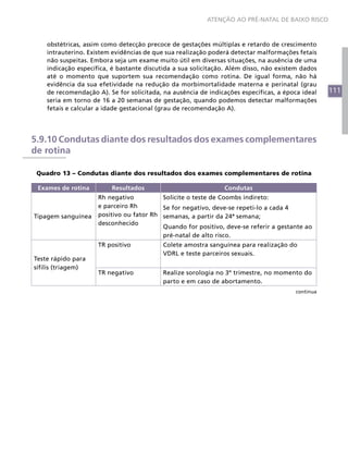 ATENÇÃO AO PRÉ-NATAL DE BAIXO RISCO



    obstétricas, assim como detecção precoce de gestações múltiplas e retardo de crescimento
    intrauterino. Existem evidências de que sua realização poderá detectar malformações fetais
    não suspeitas. Embora seja um exame muito útil em diversas situações, na ausência de uma
    indicação específica, é bastante discutida a sua solicitação. Além disso, não existem dados
    até o momento que suportem sua recomendação como rotina. De igual forma, não há
    evidência da sua efetividade na redução da morbimortalidade materna e perinatal (grau
    de recomendação A). Se for solicitada, na ausência de indicações específicas, a época ideal   111
    seria em torno de 16 a 20 semanas de gestação, quando podemos detectar malformações
    fetais e calcular a idade gestacional (grau de recomendação A).




5.9.10 Condutas diante dos resultados dos exames complementares
de rotina

 Quadro 13 – Condutas diante dos resultados dos exames complementares de rotina

 Exames de rotina        Resultados                            Condutas
                     Rh negativo          Solicite o teste de Coombs indireto:
                     e parceiro Rh        Se for negativo, deve-se repeti-lo a cada 4
Tipagem sanguínea    positivo ou fator Rh semanas, a partir da 24ª semana;
                     desconhecido
                                          Quando for positivo, deve-se referir a gestante ao
                                          pré-natal de alto risco.
                     TR positivo           Colete amostra sanguínea para realização do
                                           VDRL e teste parceiros sexuais.
Teste rápido para
sífilis (triagem)
                     TR negativo           Realize sorologia no 3º trimestre, no momento do
                                           parto e em caso de abortamento.
                                                                                       continua
 