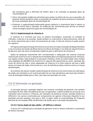Ministério da Saúde | Secretaria de Atenção à Saúde | Departamento de Atenção Básica



               são necessárias para a definição da melhor dose a ser utilizada na gestação (grau de
               recomendação A);

            •	 Zinco: não existem evidências suficientes para avaliar os efeitos do seu uso na gravidez. Os
               possíveis efeitos benéficos sobre a prevenção do trabalho de parto prematuro necessitam
               de novas avaliações (grau de recomendação A);
116         •	 Proteínas: a suplementação balanceada parece melhorar o crescimento fetal e reduzir os
               riscos de morte fetal e neonatal. As evidências são insuficientes para afirmar se existem
               outras vantagens potenciais (grau de recomendação A).

            5.9.11.1 Suplementação de vitamina A

             A vitamina A é nutriente que atua no sistema imunológico, auxiliando no combate às
          infecções, à diarreia e ao sarampo. Ajuda também no crescimento e desenvolvimento, além de
          ser muito importante para o bom funcionamento da visão. A falta de vitamina A pode resultar
          em cegueira.

             O Programa de Suplementação de Vitamina A acontece em todos os Estados da Região Nordeste
          e nos municípios do Estado de Minas Gerais (no Norte do Estado e nos Vales do Jequitinhonha e
          do Mucuri), pois são áreas consideradas endêmicas para a deficiência de vitamina A.

             Dados de pesquisas importantes têm correlacionado a adequação das reservas corporais
          maternas de vitamina A com a redução da mortalidade desse contingente populacional. Portanto,
          nas regiões citadas, toda puérpera no pós-parto imediato, ainda na maternidade, deve receber
          uma megadose de 200.000 UI de vitamina A (1 cápsula VO), garantindo-se, assim, reposição dos
          níveis de retinol da mãe e níveis adequados de vitamina A no leite materno até que o bebê
          atinja os 6 meses de idade, diminuindo-se o risco de deficiência dessa vitamina entre as crianças
          amamentadas.

              As mulheres não devem receber suplementação de vitamina A em outros locais (na rede básica
          de saúde, por exemplo) ou em outros períodos de sua vida reprodutiva, para que seja evitado o
          risco de teratogenicidade para o feto, caso haja nova gravidez em curso.




          5.9.12 Vacinação na gestação

             A vacinação durante a gestação objetiva não somente a proteção da gestante, mas também
          a proteção do feto. Não há evidências de que, em gestantes, a administração de vacinas de vírus
          inativados (raiva humana e influenza, por exemplo), de bactérias mortas, toxoides (tetânico e
          diftérico) e de vacinas constituídas por componentes de agentes infecciosos (hepatite B, por
          exemplo) acarrete qualquer risco para o feto. A seguir estão as recomendações do Programa
          Nacional de Imunizações (PNI), do Ministério da Saúde, para a vacinação das gestantes.

            5.9.12.1 Vacina dupla do tipo adulto – dT (difteria e tétano)

             A vacina dT é indicada para a proteção da gestante contra o tétano acidental e a prevenção
          do tétano neonatal.
 
