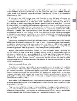 ATENÇÃO AO PRÉ-NATAL DE BAIXO RISCO



   Em relação ao casamento, a gravidez também pode auxiliar na maior integração e no
aprofundamento do relacionamento do casal, mas, por outro lado, pode também despertar
ciúmes, sensação de abandono por parte do homem e até provocar rupturas no relacionamento
(MALDONADO, 1986).

    O nascimento do bebê fornece uma nova dimensão na vida dos pais, solicitando um
comprometimento relacional e afetivo que eles vivenciam por intermédio da parentalidade.            123
O termo parentalidade envolve a preparação para o processo de tornar-se pai e mãe e se
autorredefine no tempo mediante a interação e a aprendizagem entre as gerações. O conceito
de parentalidade contém a ideia da função parental e de parentesco, da história da origem do
bebê e das gerações que precedem seu nascimento. Tornar-se mãe ou pai reaviva desejos antigos
experimentados na infância em face de seus próprios pais, considerados como adultos “todo-
poderosos” (DEBRAY, 1988). Significa ocupar o lugar de “pais” na cadeia de gerações, o que
implica que se aceite, de certo modo, o caráter finito do tempo de vida, submetendo-se a esta
lei da natureza que, quando o indivíduo se torna pai ou mãe, assinala o acesso à maturidade
e anuncia, ao mesmo tempo, o futuro desaparecimento por intermédio da morte (THÉVENOT;
NAOURI, 2004).

   Sendo assim, os profissionais da Estratégia Saúde da Família devem ficar atentos aos aspectos
psicoafetivos da gravidez, procurando identificar os sinais e sintomas que sugerem dificuldades
em aceitar a gestação, expectativas e comportamentos em relação ao bebê, à maternidade e à
paternidade. Além disso, é fundamental conhecer os aspectos emocionais que acompanham a
maioria das gestantes, a fim de qualificar a atenção no pré-natal e no puerpério.

   A seguir, serão listados alguns desses aspectos, tais como ansiedades, medos e mudanças nos
vínculos afetivos. De igual forma, serão elencadas possíveis formas de abordá-los no espaço de
interação do profissional com a gestante, buscando-se auxiliar o profissional na atenção durante
o período gravídico-puerperal. A divisão por trimestre tem o objetivo de destacar as principais
características de cada etapa e facilitar a conduta das equipes; porém, destaca-se que este
processo não é estático, podendo algumas características se manifestar no decorrer de outros
momentos da gestação.

  Na primeira consulta de pré-natal:

   Para algumas mulheres, a percepção da gravidez pode ocorrer antes da confirmação do
exame clínico ou até mesmo antes da data que a menstruação deveria ocorrer. Mas há outras
que somente confirmam a gravidez no quarto ou quinto mês, e os motivos podem ser os mais
variados possíveis: ou porque têm pouca sintonia com seu corpo ou porque negam as mudanças
corporais provocadas pela gestação ou porque têm histórias ginecológicas de amenorreias
prolongadas ou porque confundem com menstruação os sangramentos eventuais do primeiro
trimestre (MALDONADO, 1986).

   A equipe de Saúde da Família possui papel importante na identificação e captação precoce
dessas gestantes, devendo ficar alerta para sinais e sintomas que muitas vezes não são percebidos
pelas próprias mulheres.

   Ao procurar o profissional para a primeira consulta de pré-natal, pressupõe-se que a mulher
já pôde sentir e refletir minimamente sobre o impacto de estar grávida. Nesse momento, já
ocorreram reflexões quanto à possibilidade de dar continuidade ou não à gestação. No entanto,
existem inseguranças e, no primeiro contato com o profissional, a gestante busca:
 